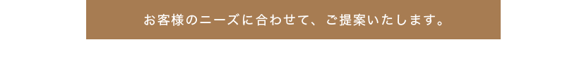 お客様のニーズに合わして、ご提案いたします。