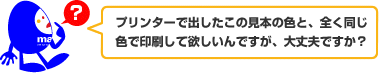 プリンターで出したこの見本の色と、全く同じ色で印刷して欲しいんですが、大丈夫ですか?