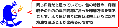 同じ印刷だと思っていても、色の特性や、印刷物そのものの雰囲気等に合った印刷方法を知ることで、より思い通りに近い出来上がりになる方法を選ぶことが出来るんですね!